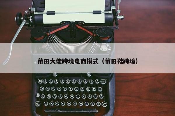 莆田大佬跨境电商模式（莆田鞋跨境）