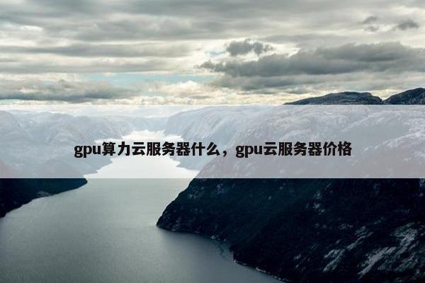 gpu算力云服务器什么，gpu云服务器价格