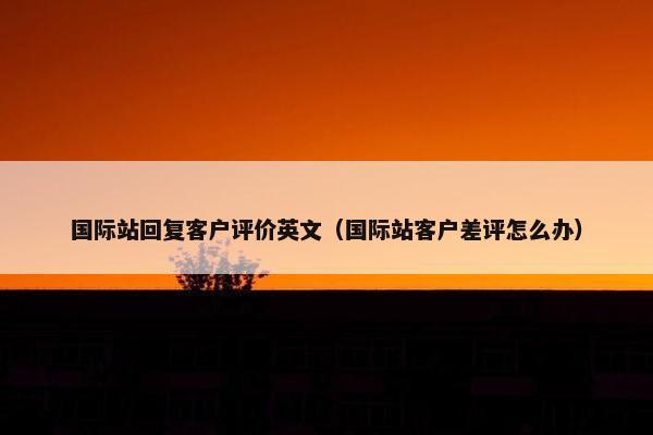 国际站回复客户评价英文（国际站客户差评怎么办）