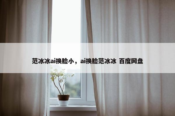 范冰冰ai换脸小，ai换脸范冰冰 百度网盘