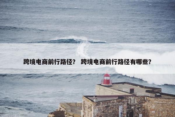 跨境电商前行路径？ 跨境电商前行路径有哪些？