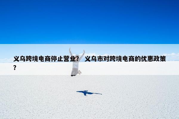 义乌跨境电商停止营业？ 义乌市对跨境电商的优惠政策？