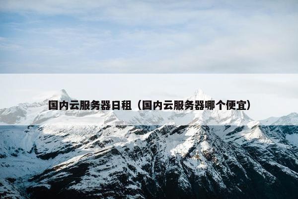 国内云服务器日租（国内云服务器哪个便宜）