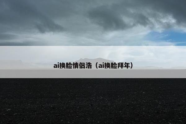 ai换脸情侣浩（ai换脸拜年）