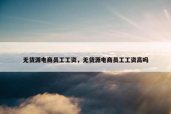 无货源电商员工工资，无货源电商员工工资高吗