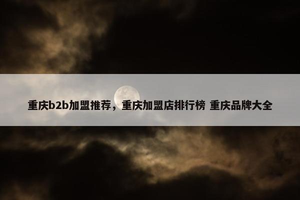重庆b2b加盟推荐，重庆加盟店排行榜 重庆品牌大全