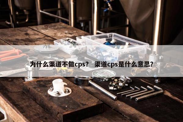为什么渠道不做cps？ 渠道cps是什么意思？
