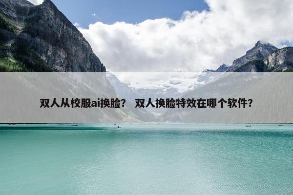 双人从校服ai换脸？ 双人换脸特效在哪个软件？