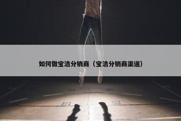 如何做宝洁分销商（宝洁分销商渠道）
