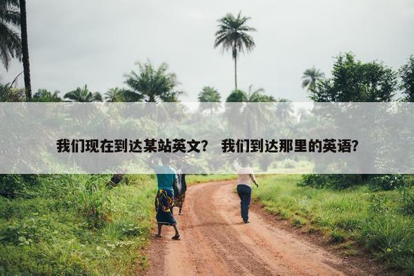 我们现在到达某站英文？ 我们到达那里的英语？