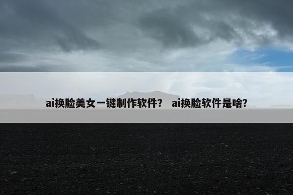 ai换脸美女一键制作软件？ ai换脸软件是啥？