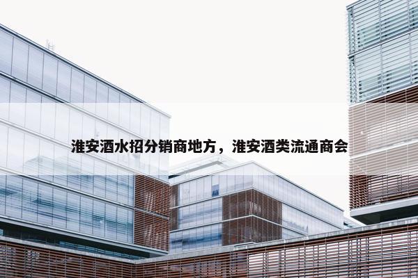 淮安酒水招分销商地方，淮安酒类流通商会