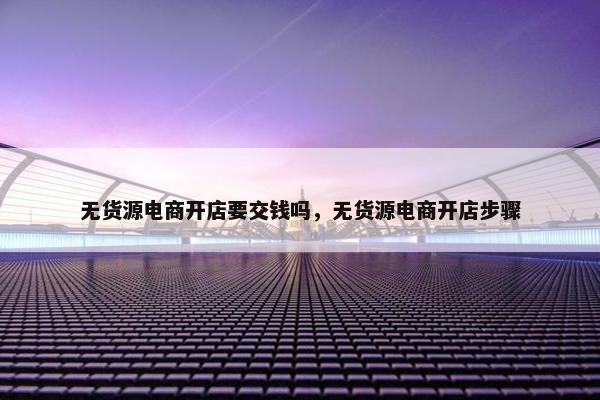 无货源电商开店要交钱吗，无货源电商开店步骤