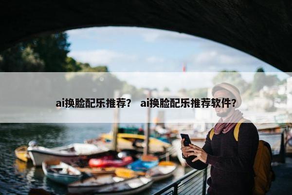 ai换脸配乐推荐？ ai换脸配乐推荐软件？