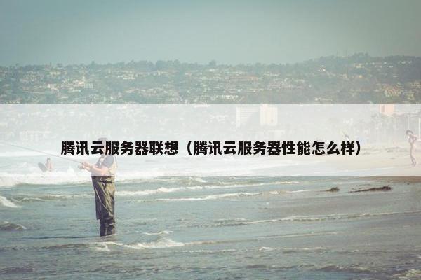 腾讯云服务器联想（腾讯云服务器性能怎么样）