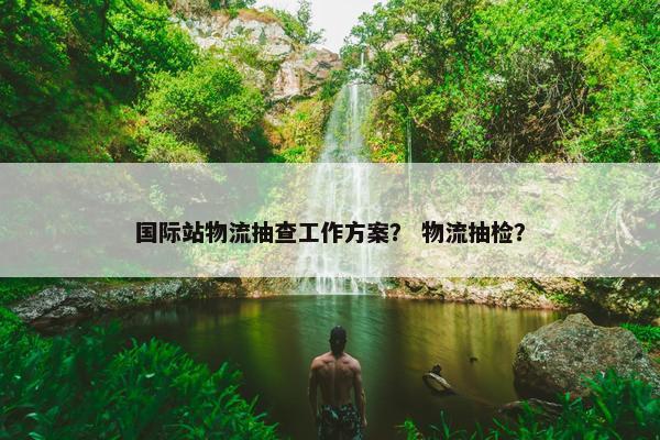 国际站物流抽查工作方案？ 物流抽检？
