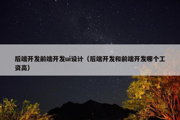 后端开发前端开发ui设计（后端开发和前端开发哪个工资高）