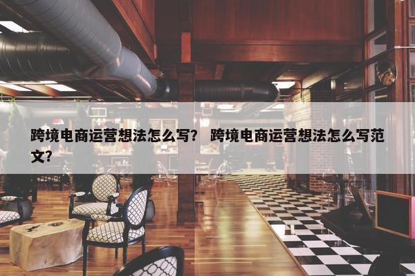 跨境电商运营想法怎么写？ 跨境电商运营想法怎么写范文？