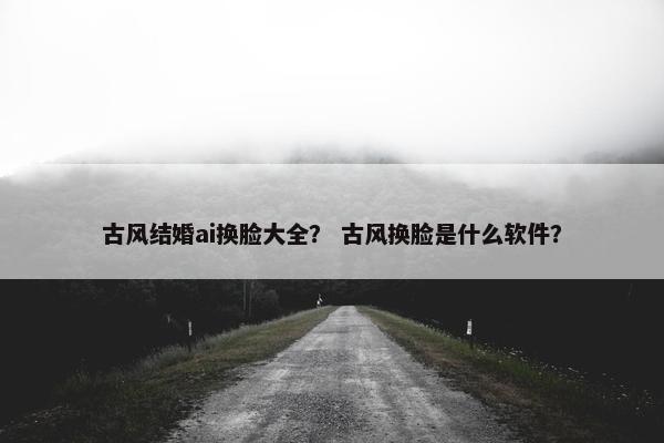古风结婚ai换脸大全？ 古风换脸是什么软件？