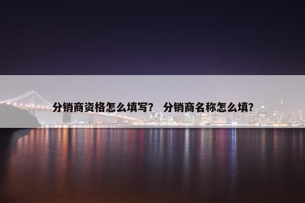 分销商资格怎么填写？ 分销商名称怎么填？