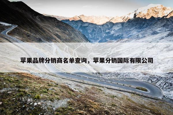 苹果品牌分销商名单查询，苹果分销国际有限公司