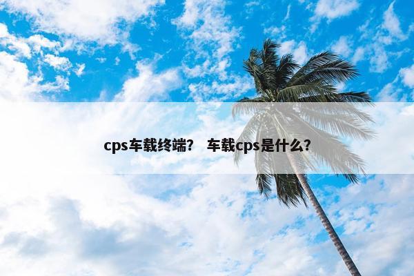 cps车载终端？ 车载cps是什么？
