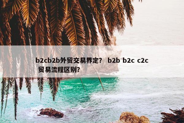 b2cb2b外贸交易界定？ b2b b2c c2c 贸易流程区别？