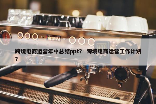 跨境电商运营年中总结ppt？ 跨境电商运营工作计划？