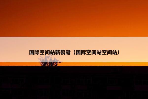 国际空间站新裂缝（国际空间站空间站）