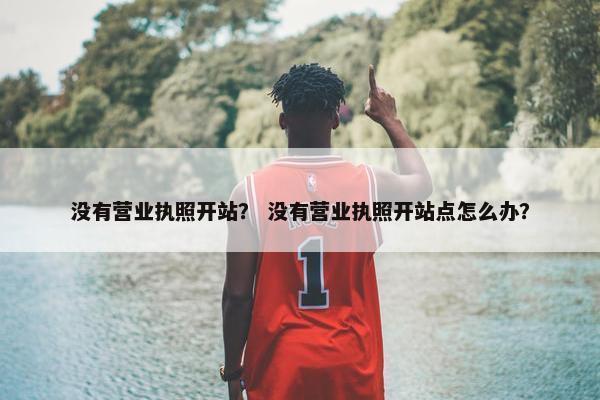 没有营业执照开站？ 没有营业执照开站点怎么办？