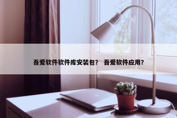 吾爱软件软件库安装包？ 吾爱软件应用？