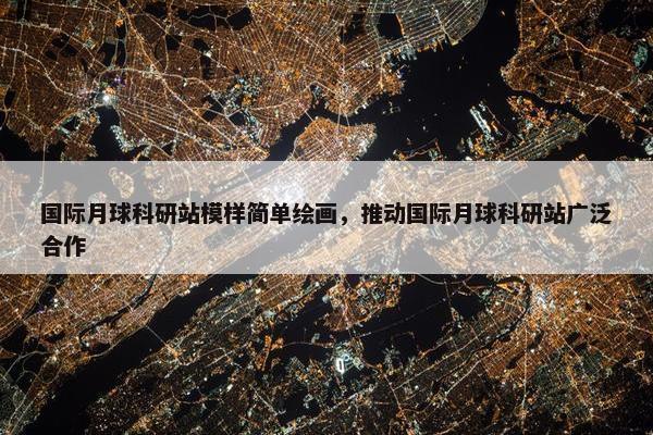 国际月球科研站模样简单绘画，推动国际月球科研站广泛合作
