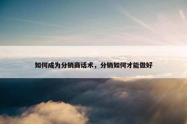 如何成为分销商话术，分销如何才能做好