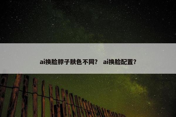 ai换脸脖子肤色不同？ ai换脸配置？