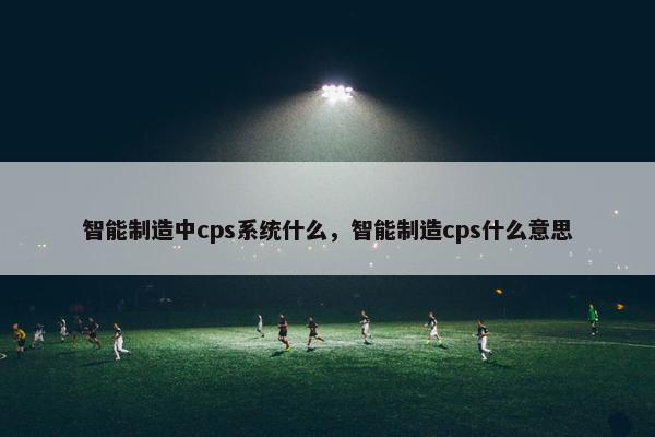 智能制造中cps系统什么，智能制造cps什么意思