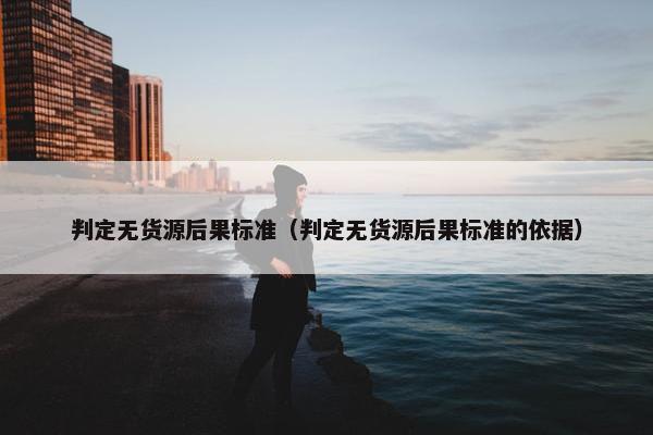 判定无货源后果标准（判定无货源后果标准的依据）