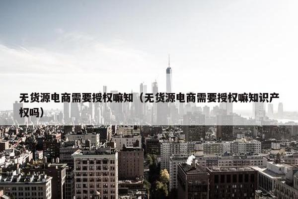 无货源电商需要授权嘛知（无货源电商需要授权嘛知识产权吗）
