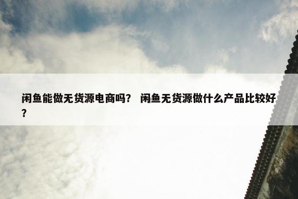 闲鱼能做无货源电商吗？ 闲鱼无货源做什么产品比较好？