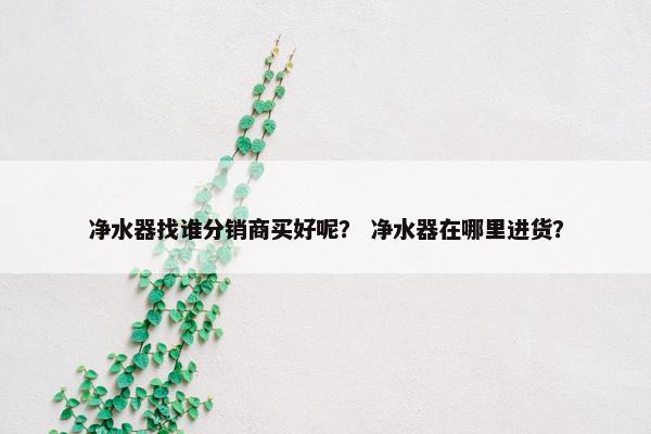 净水器找谁分销商买好呢？ 净水器在哪里进货？