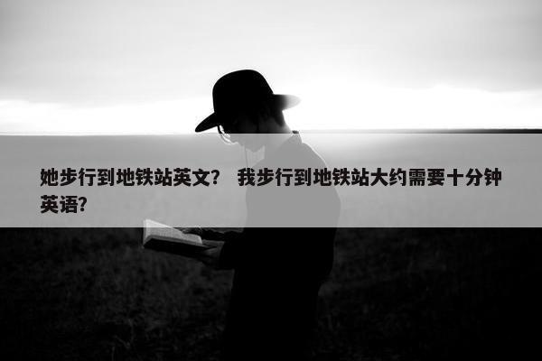 她步行到地铁站英文？ 我步行到地铁站大约需要十分钟英语？