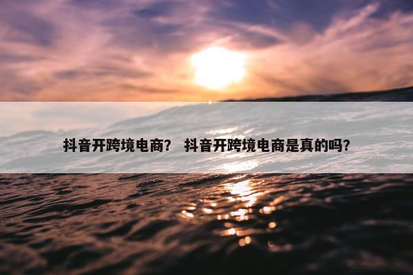 抖音开跨境电商？ 抖音开跨境电商是真的吗？