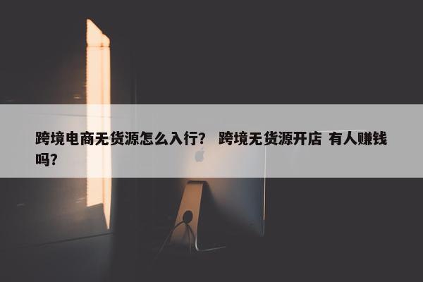 跨境电商无货源怎么入行？ 跨境无货源开店 有人赚钱吗？