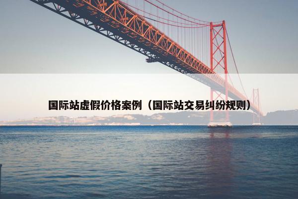 国际站虚假价格案例（国际站交易纠纷规则）