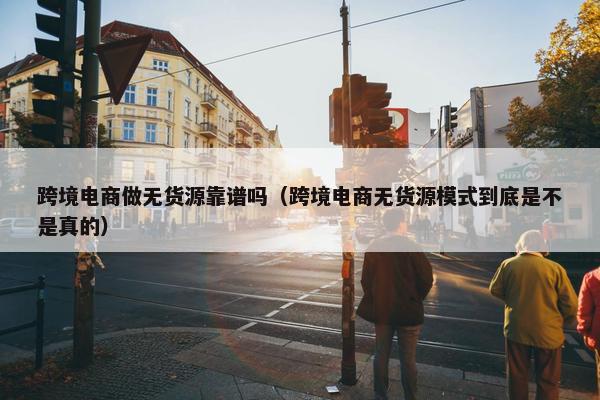 跨境电商做无货源靠谱吗（跨境电商无货源模式到底是不是真的）