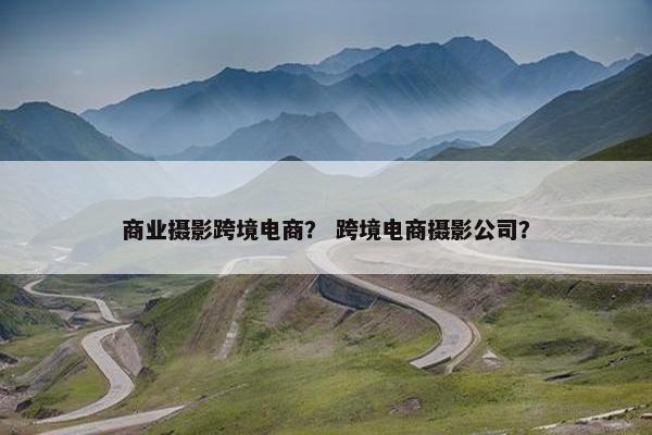 商业摄影跨境电商？ 跨境电商摄影公司？