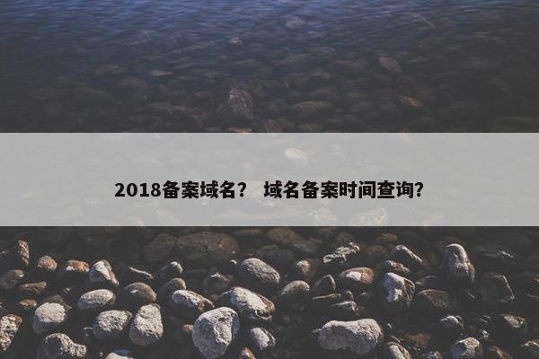 2018备案域名？ 域名备案时间查询？