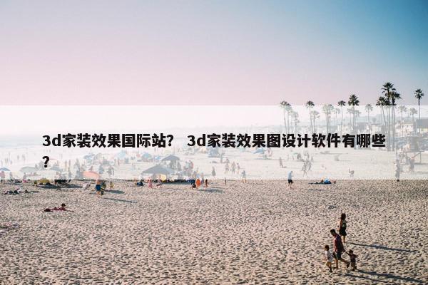 3d家装效果国际站？ 3d家装效果图设计软件有哪些？