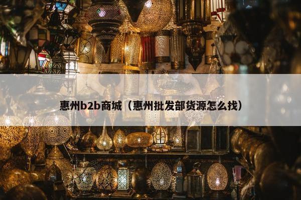 惠州b2b商城（惠州批发部货源怎么找）