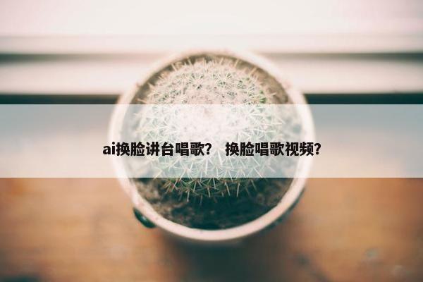 ai换脸讲台唱歌？ 换脸唱歌视频？