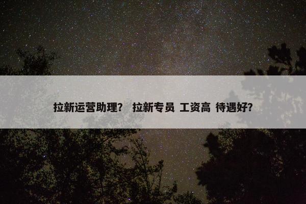 拉新运营助理？ 拉新专员 工资高 待遇好？